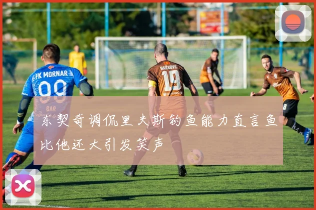 东契奇调侃里夫斯钓鱼能力直言鱼比他还大引发笑声