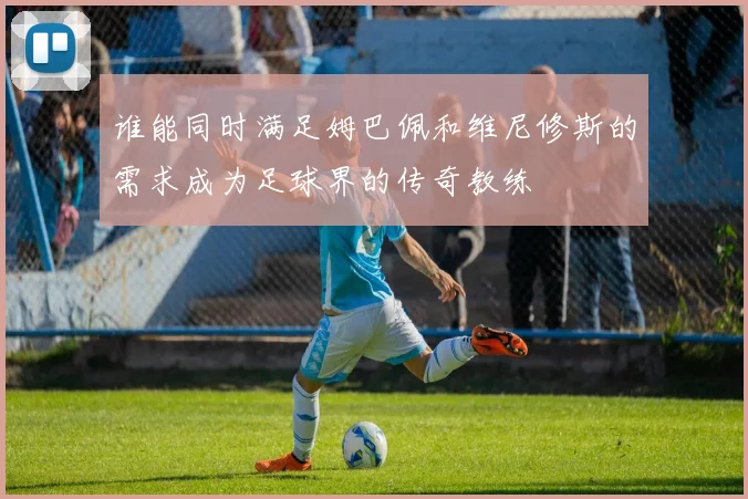 谁能同时满足姆巴佩和维尼修斯的需求成为足球界的传奇教练