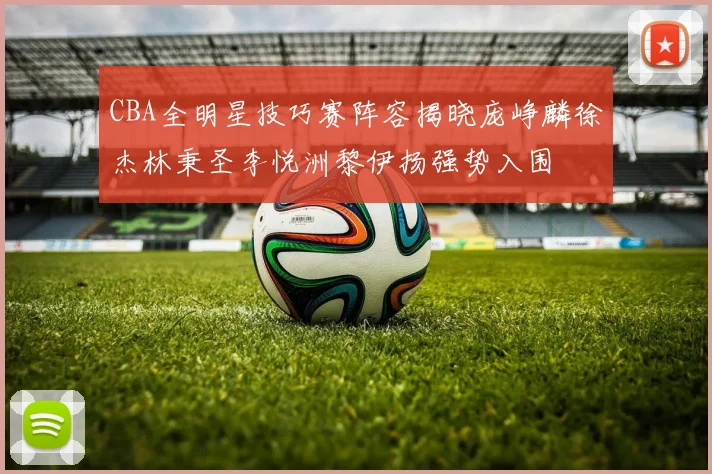 CBA全明星技巧赛阵容揭晓庞峥麟徐杰林秉圣李悦洲黎伊扬强势入围