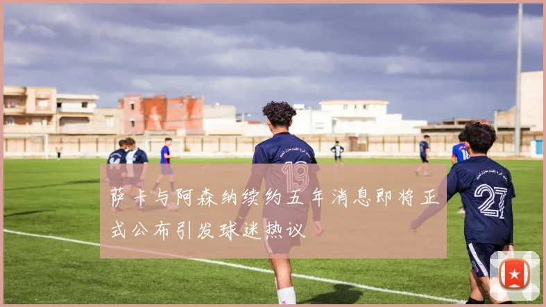 萨卡与阿森纳续约五年消息即将正式公布引发球迷热议
