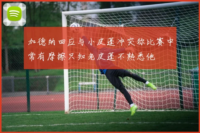 加德纳回应与小皮蓬冲突称比赛中常有摩擦只知老皮蓬不熟悉他