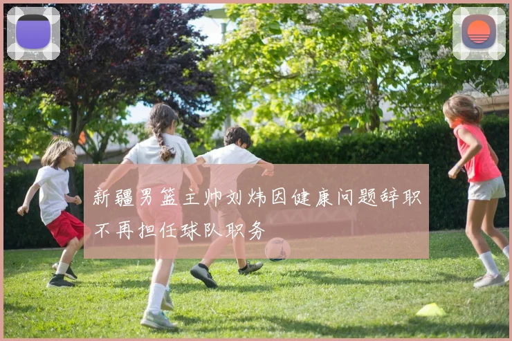 新疆男篮主帅刘炜因健康问题辞职不再担任球队职务