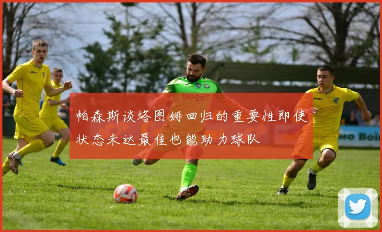 帕森斯谈塔图姆回归的重要性即使状态未达最佳也能助力球队