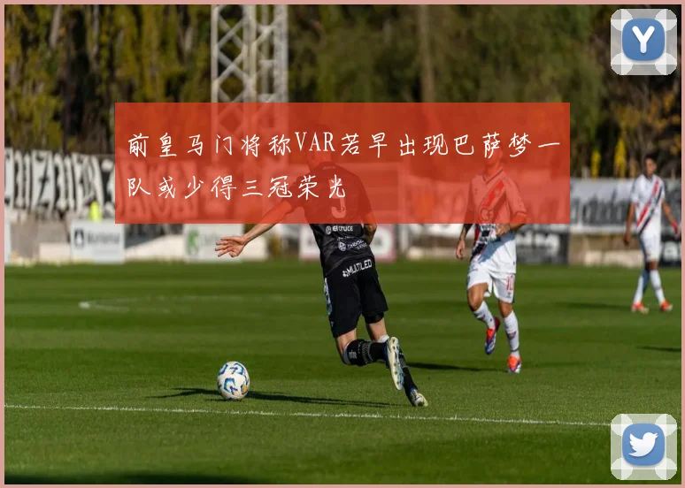 前皇马门将称VAR若早出现巴萨梦一队或少得三冠荣光