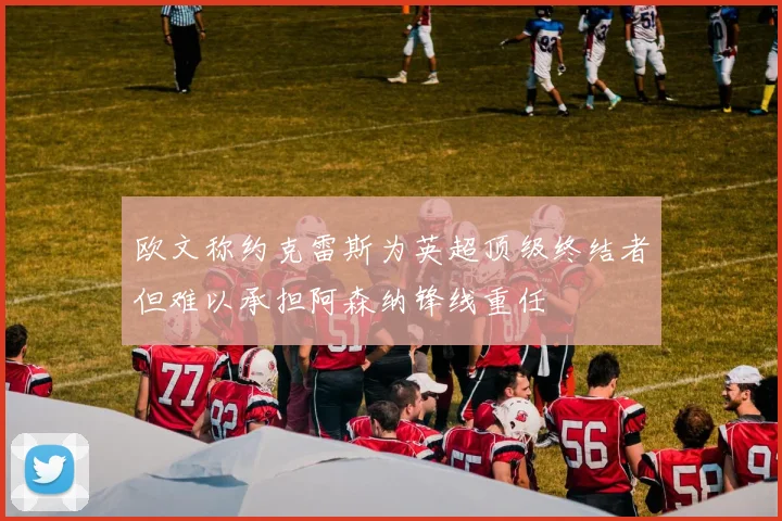 欧文称约克雷斯为英超顶级终结者但难以承担阿森纳锋线重任