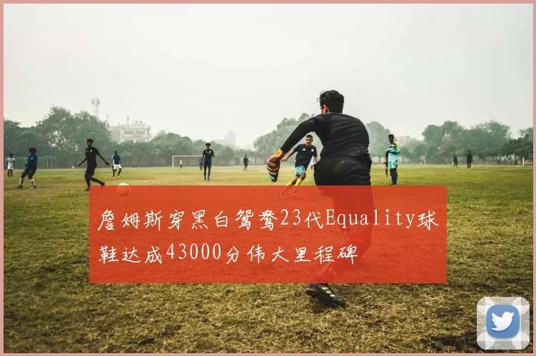 詹姆斯穿黑白鸳鸯23代Equality球鞋达成43000分伟大里程碑