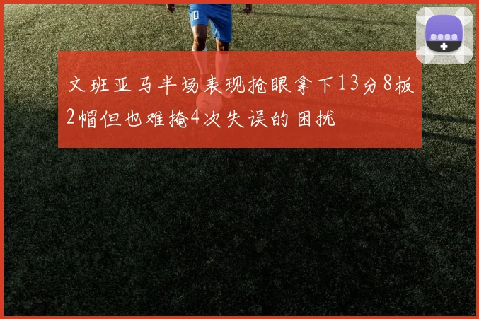 文班亚马半场表现抢眼拿下13分8板2帽但也难掩4次失误的困扰