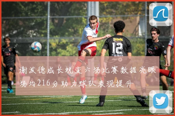 谢泼德成长蜕变六场比赛数据亮眼场均216分助力球队表现提升
