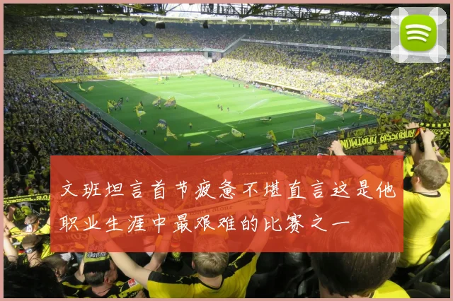 文班坦言首节疲惫不堪直言这是他职业生涯中最艰难的比赛之一