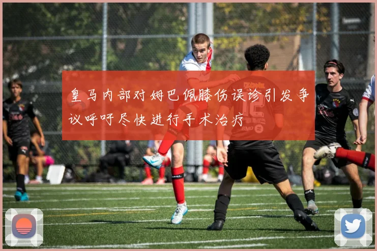 皇马内部对姆巴佩膝伤误诊引发争议呼吁尽快进行手术治疗