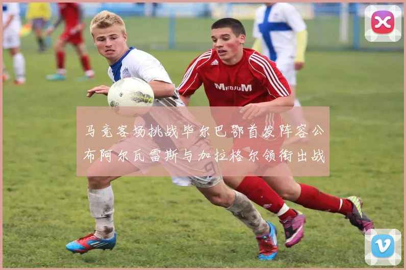 马竞客场挑战毕尔巴鄂首发阵容公布阿尔瓦雷斯与加拉格尔领衔出战