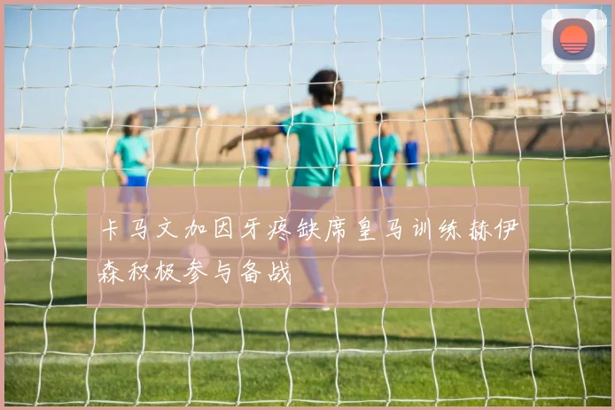卡马文加因牙疼缺席皇马训练赫伊森积极参与备战