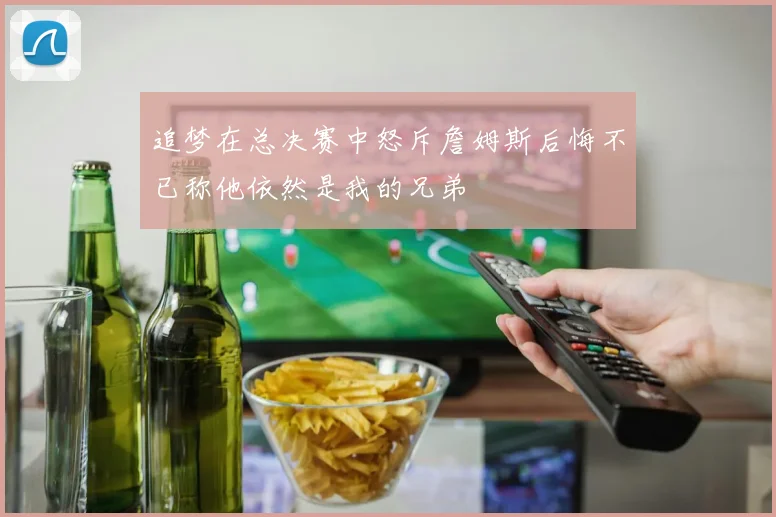 追梦在总决赛中怒斥詹姆斯后悔不已称他依然是我的兄弟