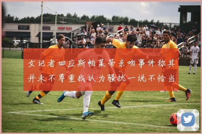 女记者回应斯帕莱蒂亲吻事件称其并未不尊重我认为骚扰一说不恰当