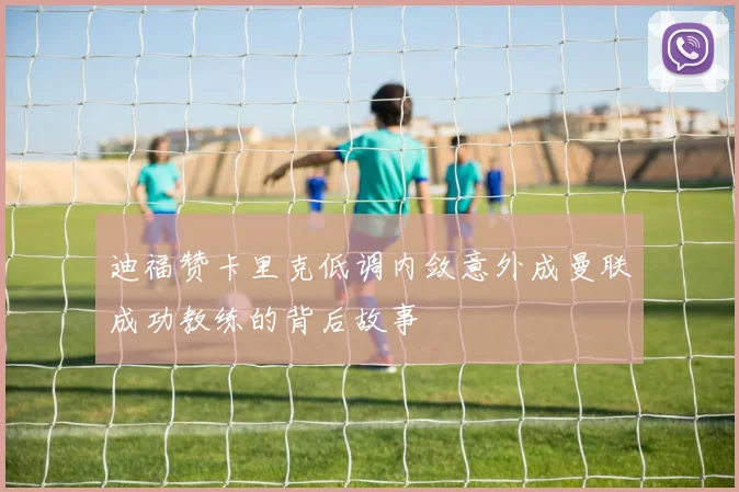 迪福赞卡里克低调内敛意外成曼联成功教练的背后故事