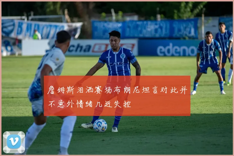 詹姆斯泪洒赛场布朗尼坦言对此并不意外情绪几近失控