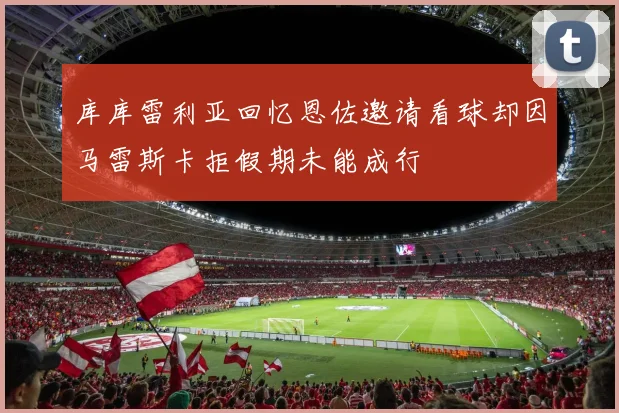 库库雷利亚回忆恩佐邀请看球却因马雷斯卡拒假期未能成行