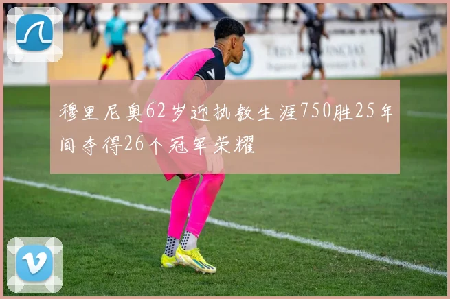 穆里尼奥62岁迎执教生涯750胜25年间夺得26个冠军荣耀