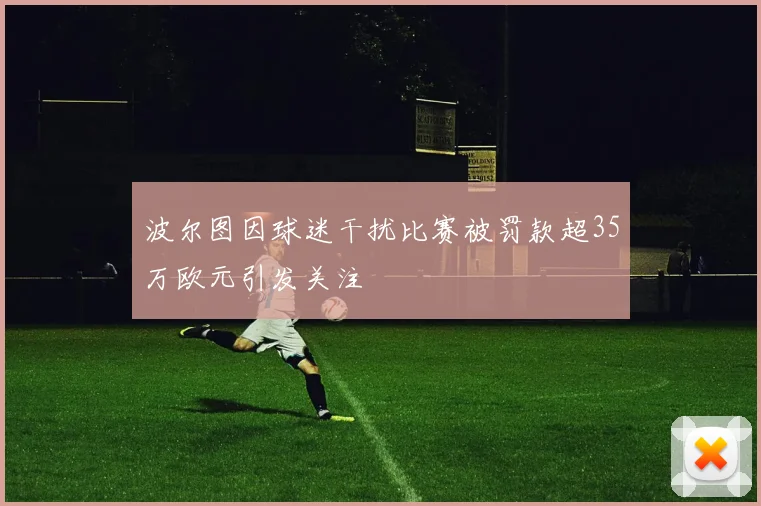 波尔图因球迷干扰比赛被罚款超35万欧元引发关注