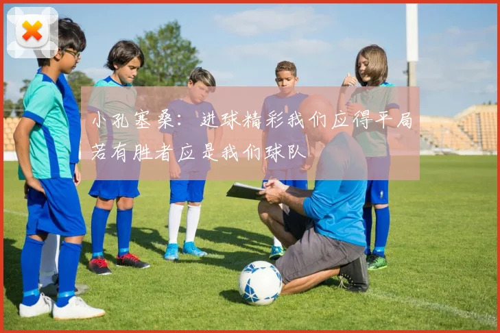 小孔塞桑：进球精彩我们应得平局若有胜者应是我们球队
