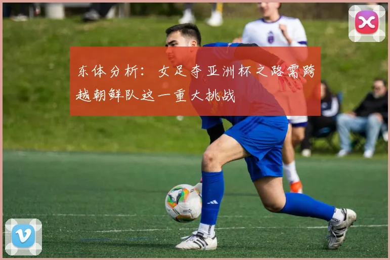 东体分析：女足夺亚洲杯之路需跨越朝鲜队这一重大挑战